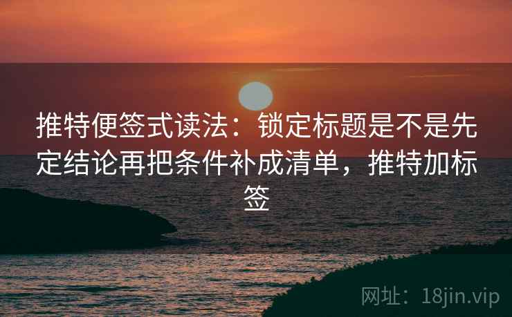 推特便签式读法：锁定标题是不是先定结论再把条件补成清单，推特加标签