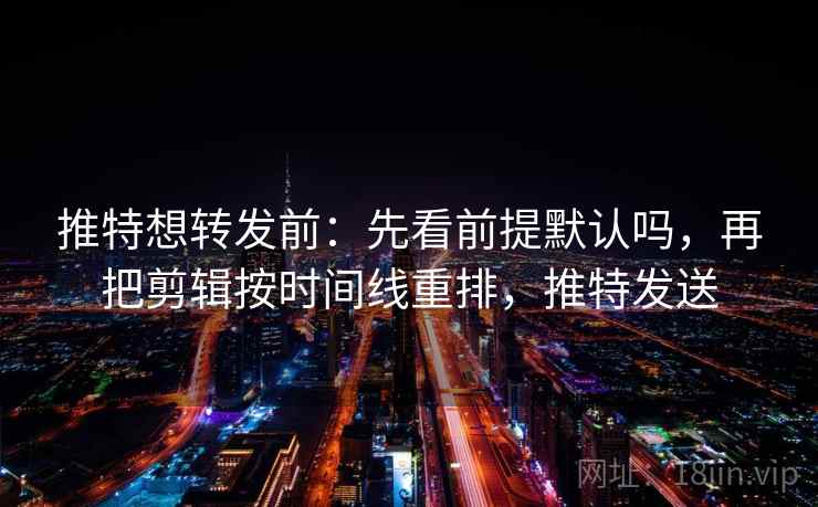 推特想转发前：先看前提默认吗，再把剪辑按时间线重排，推特发送