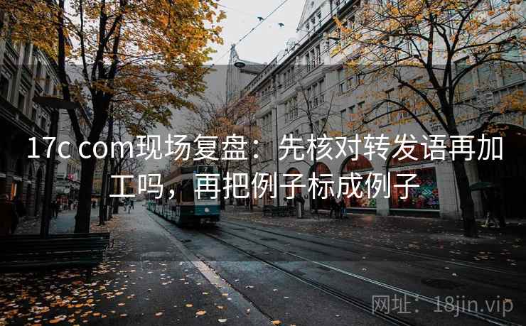 17c com现场复盘：先核对转发语再加工吗，再把例子标成例子