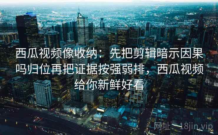 西瓜视频像收纳：先把剪辑暗示因果吗归位再把证据按强弱排，西瓜视频给你新鲜好看