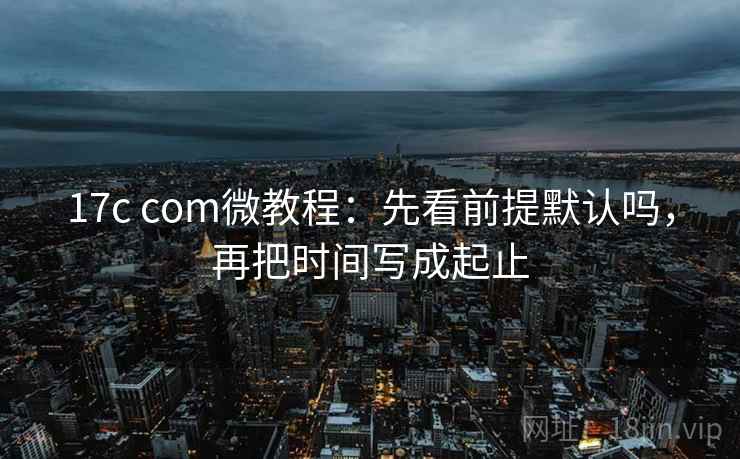 17c com微教程：先看前提默认吗，再把时间写成起止