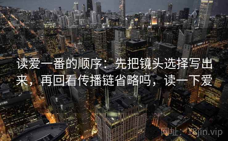 读爱一番的顺序：先把镜头选择写出来，再回看传播链省略吗，读一下爱