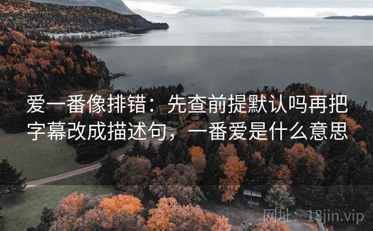 爱一番像排错：先查前提默认吗再把字幕改成描述句，一番爱是什么意思