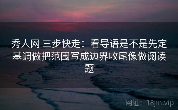 秀人网 三步快走：看导语是不是先定基调做把范围写成边界收尾像做阅读题