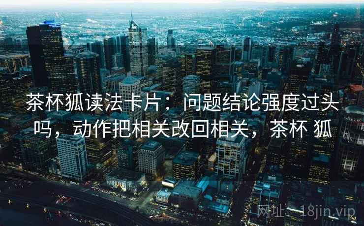 茶杯狐读法卡片：问题结论强度过头吗，动作把相关改回相关，茶杯 狐