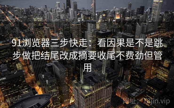 91浏览器三步快走：看因果是不是跳步做把结尾改成摘要收尾不费劲但管用