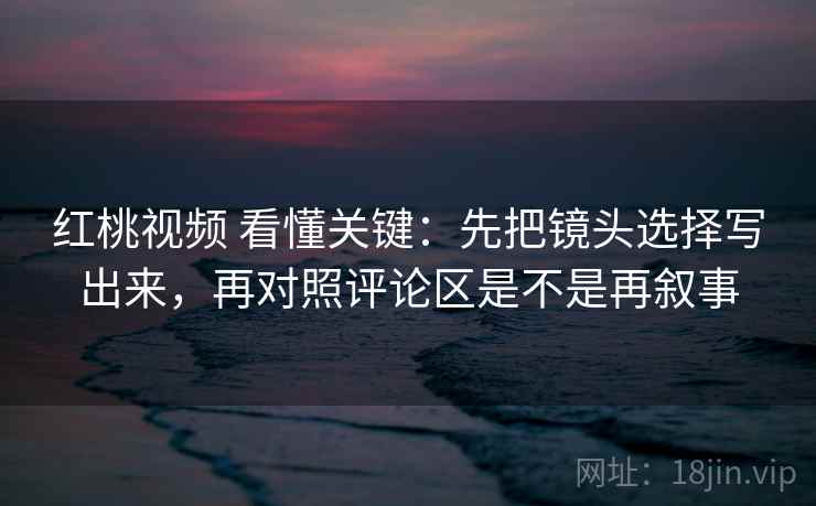 红桃视频 看懂关键：先把镜头选择写出来，再对照评论区是不是再叙事