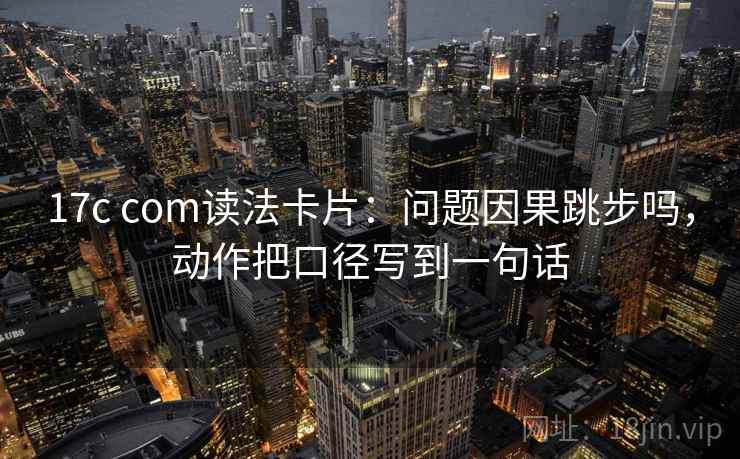 17c com读法卡片：问题因果跳步吗，动作把口径写到一句话