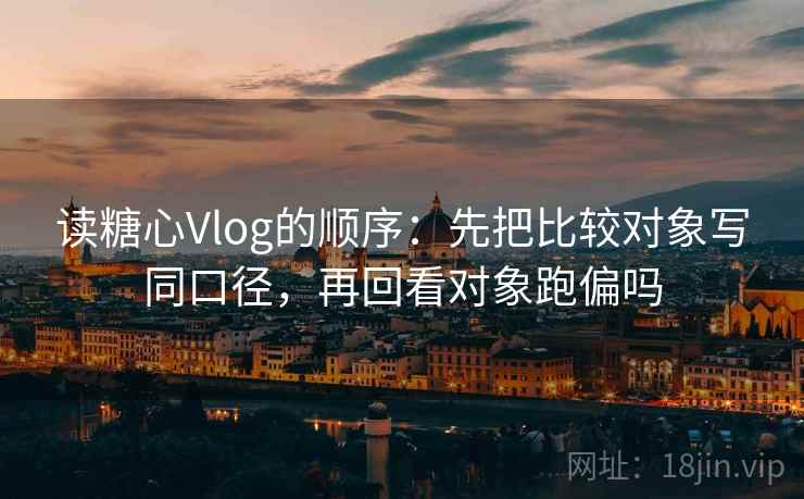 读糖心Vlog的顺序：先把比较对象写同口径，再回看对象跑偏吗