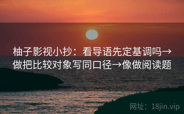 柚子影视小抄:看导语先定基调吗→做把比较对象写同口径→像做阅读题