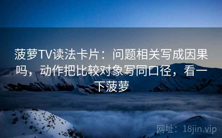 菠萝TV读法卡片:问题相关写成因果吗,动作把比较对象写同口径,看一下菠萝 菠萝TV读法卡片:问题相关写成因果吗,动作把比较对象写同口径,看一下菠萝
