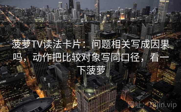 菠萝TV读法卡片:问题相关写成因果吗,动作把比较对象写同口径,看一下菠萝