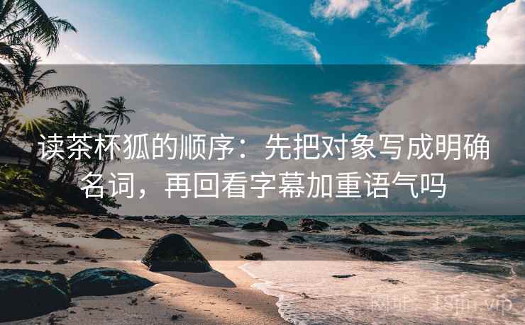 读茶杯狐的顺序:先把对象写成明确名词,再回看字幕加重语气吗 读茶杯狐的顺序:先把对象写成明确名词,再回看字幕加重语气吗