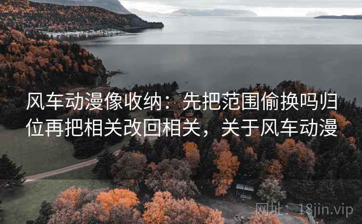 风车动漫像收纳:先把范围偷换吗归位再把相关改回相关,关于风车动漫 风车动漫像收纳:先把范围偷换吗归位再把相关改回相关,关于风车动漫