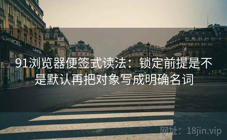 91浏览器便签式读法:锁定前提是不是默认再把对象写成明确名词 91浏览器便签式读法:锁定前提是不是默认再把对象写成明确名词