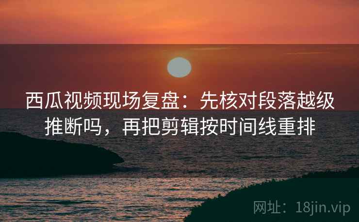 西瓜视频现场复盘：先核对段落越级推断吗，再把剪辑按时间线重排