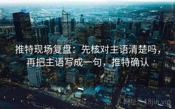 推特现场复盘:先核对主语清楚吗,再把主语写成一句,推特确认 推特现场复盘:先核对主语清楚吗,再把主语写成一句,推特确认