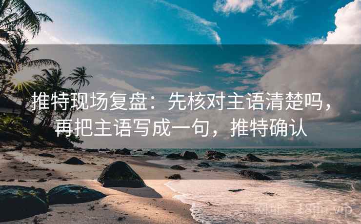 推特现场复盘:先核对主语清楚吗,再把主语写成一句,推特确认