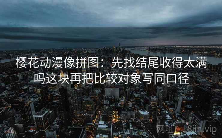 樱花动漫像拼图:先找结尾收得太满吗这块再把比较对象写同口径 樱花动漫像拼图:先找结尾收得太满吗这块再把比较对象写同口径
