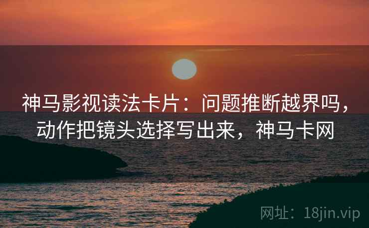 神马影视读法卡片:问题推断越界吗,动作把镜头选择写出来,神马卡网 神马影视读法卡片:问题推断越界吗,动作把镜头选择写出来,神马卡网