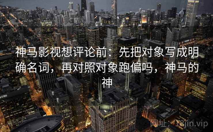 神马影视想评论前:先把对象写成明确名词,再对照对象跑偏吗,神马的神 神马影视想评论前:先把对象写成明确名词,再对照对象跑偏吗,神马的神