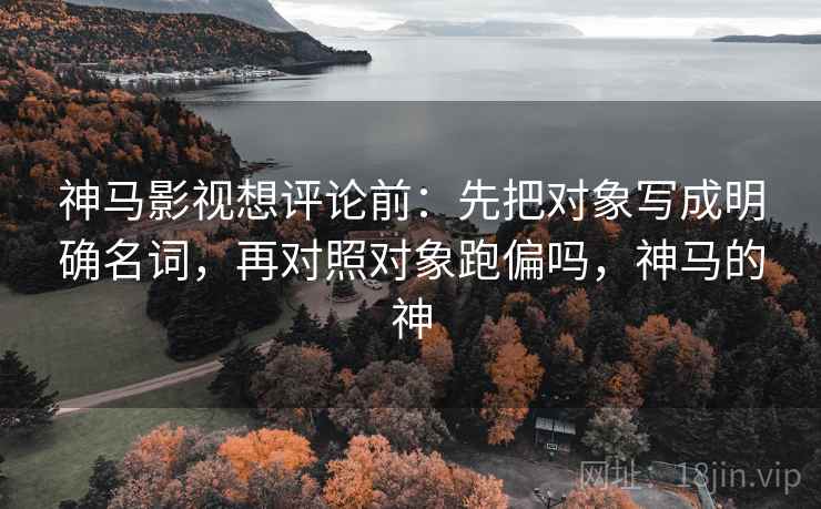 神马影视想评论前:先把对象写成明确名词,再对照对象跑偏吗,神马的神