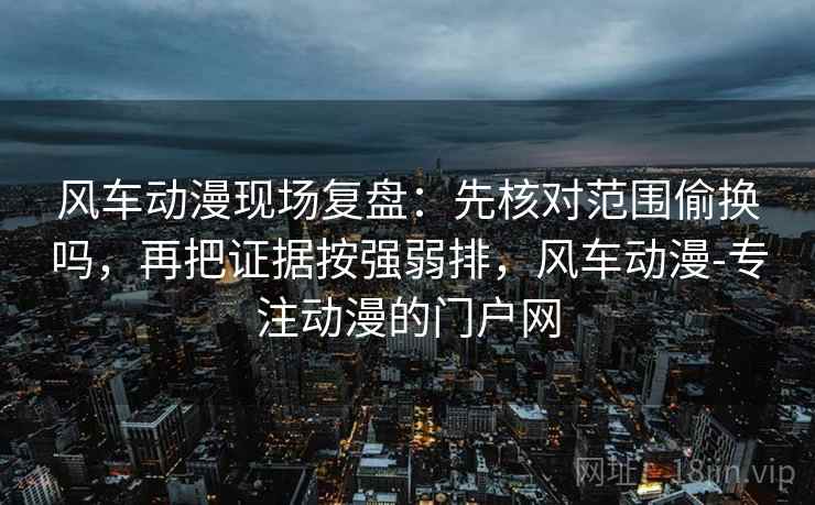 风车动漫现场复盘:先核对范围偷换吗,再把证据按强弱排,风车动漫-专注动漫的门户网 风车动漫现场复盘:先核对范围偷换吗,再把证据按强弱排,风车动漫-专注动漫的门户网