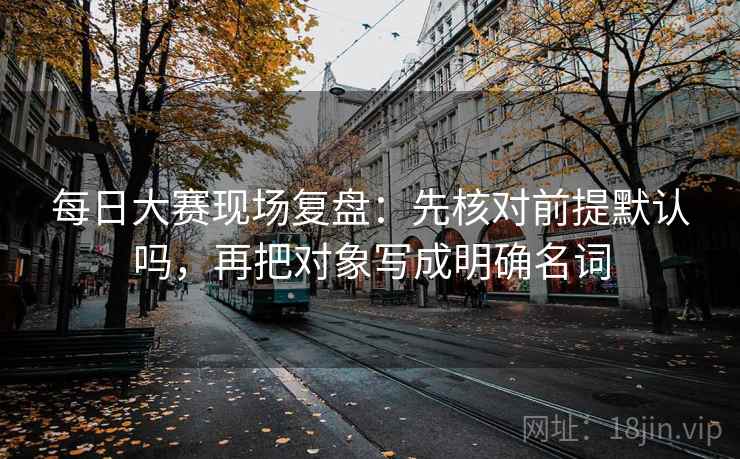 每日大赛现场复盘：先核对前提默认吗，再把对象写成明确名词