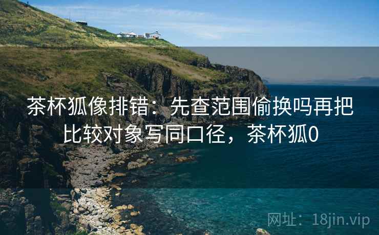 茶杯狐像排错:先查范围偷换吗再把比较对象写同口径,茶杯狐0 茶杯狐像排错:先查范围偷换吗再把比较对象写同口径,茶杯狐0