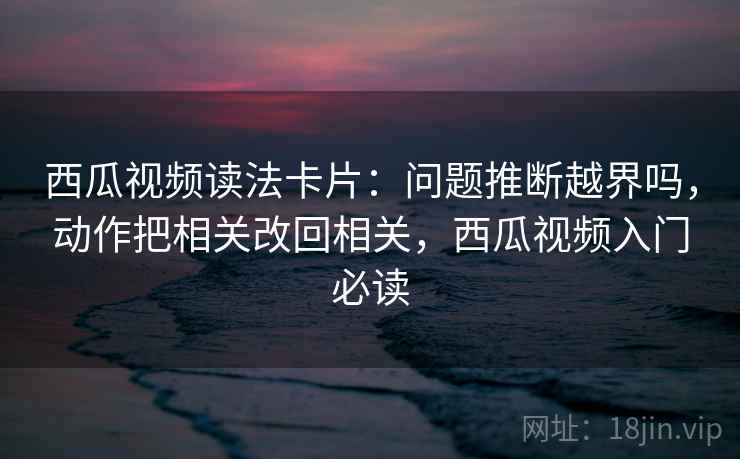 西瓜视频读法卡片：问题推断越界吗，动作把相关改回相关，西瓜视频入门必读