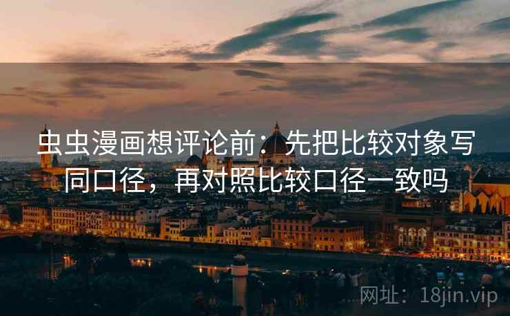 虫虫漫画想评论前:先把比较对象写同口径,再对照比较口径一致吗 虫虫漫画想评论前:先把比较对象写同口径,再对照比较口径一致吗