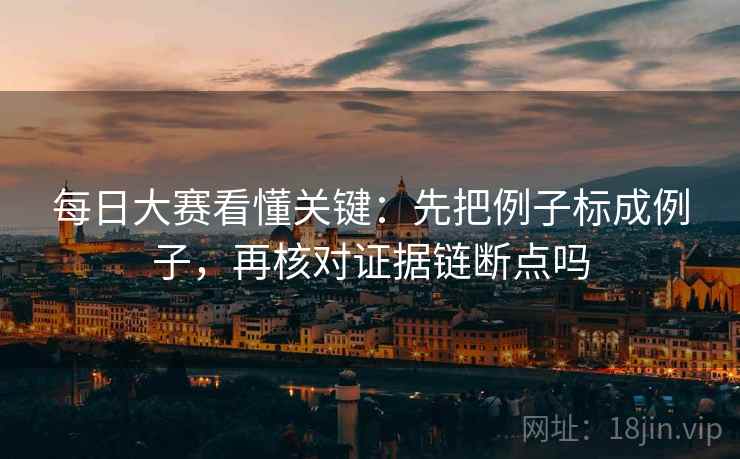每日大赛看懂关键：先把例子标成例子，再核对证据链断点吗