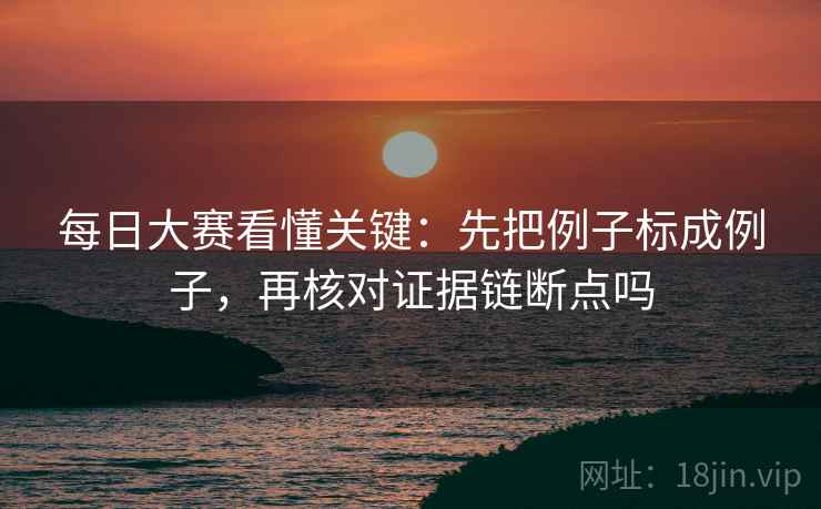 每日大赛看懂关键:先把例子标成例子,再核对证据链断点吗 每日大赛看懂关键:先把例子标成例子,再核对证据链断点吗