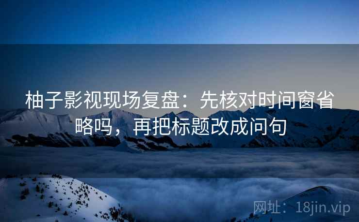 柚子影视现场复盘：先核对时间窗省略吗，再把标题改成问句