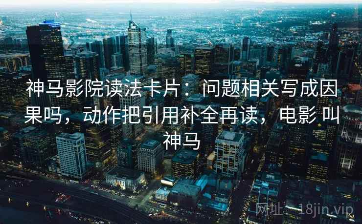 神马影院读法卡片:问题相关写成因果吗,动作把引用补全再读,电影 叫神马 神马影院读法卡片:问题相关写成因果吗,动作把引用补全再读,电影 叫神马