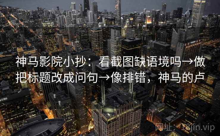 神马影院小抄：看截图缺语境吗→做把标题改成问句→像排错，神马的卢