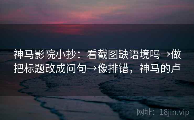 神马影院小抄：看截图缺语境吗→做把标题改成问句→像排错，神马的卢
