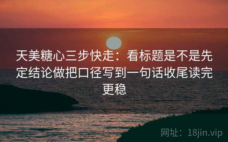 天美糖心三步快走:看标题是不是先定结论做把口径写到一句话收尾读完更稳