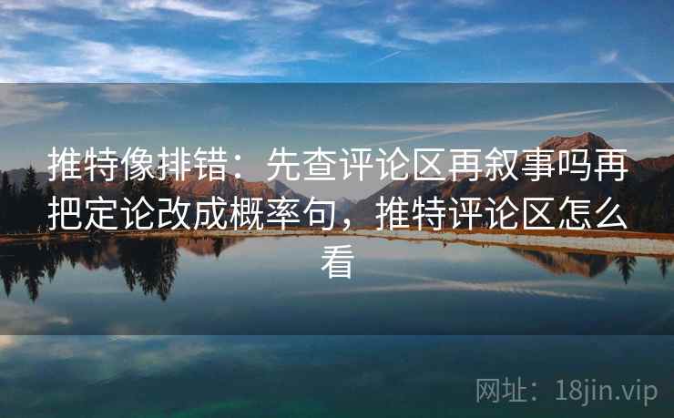 推特像排错：先查评论区再叙事吗再把定论改成概率句，推特评论区怎么看
