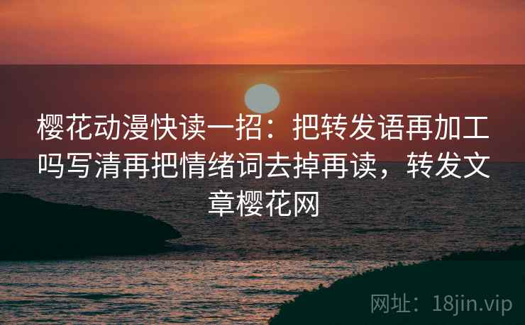 樱花动漫快读一招:把转发语再加工吗写清再把情绪词去掉再读,转发文章樱花网 樱花动漫快读一招:把转发语再加工吗写清再把情绪词去掉再读,转发文章樱花网