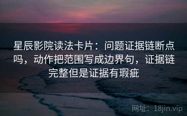 星辰影院读法卡片:问题证据链断点吗,动作把范围写成边界句,证据链完整但是证据有瑕疵