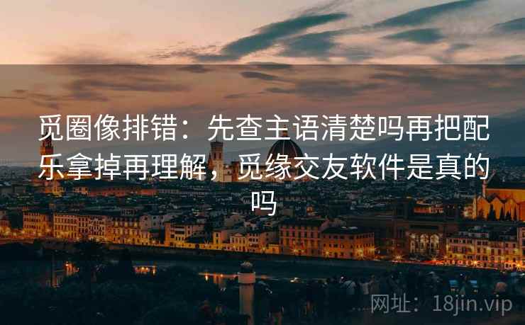 觅圈像排错：先查主语清楚吗再把配乐拿掉再理解，觅缘交友软件是真的吗