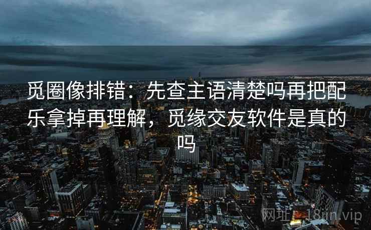 觅圈像排错:先查主语清楚吗再把配乐拿掉再理解,觅缘交友软件是真的吗 觅圈像排错:先查主语清楚吗再把配乐拿掉再理解,觅缘交友软件是真的吗