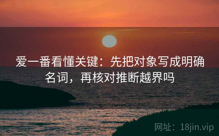 爱一番看懂关键:先把对象写成明确名词,再核对推断越界吗 爱一番看懂关键:先把对象写成明确名词,再核对推断越界吗