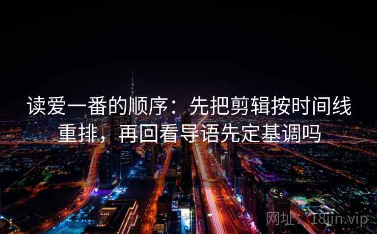 读爱一番的顺序：先把剪辑按时间线重排，再回看导语先定基调吗