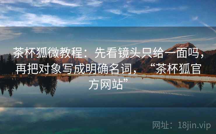 茶杯狐微教程：先看镜头只给一面吗，再把对象写成明确名词，“茶杯狐官方网站”