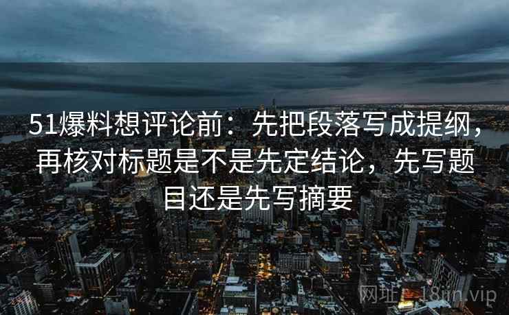 51爆料想评论前：先把段落写成提纲，再核对标题是不是先定结论，先写题目还是先写摘要